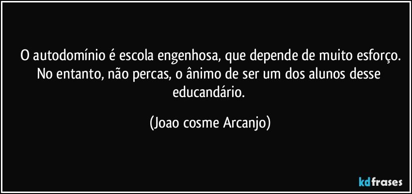 O autodomínio é escola engenhosa, que depende de muito esforço.
No entanto, não percas, o ânimo de ser um dos alunos desse educandário. (Joao cosme Arcanjo)