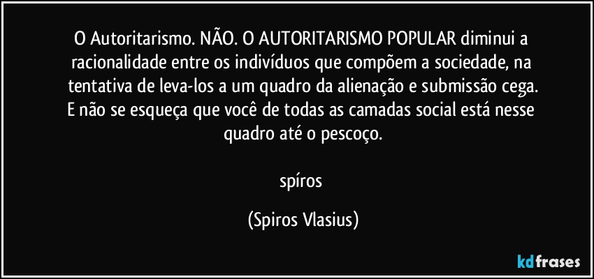 O Autoritarismo. NÃO. O AUTORITARISMO POPULAR diminui a racionalidade entre os indivíduos que compõem a sociedade, na tentativa de leva-los a um quadro da alienação e submissão cega.
E não se esqueça que você de todas as camadas social está nesse quadro até o pescoço.

spíros (Spiros Vlasius)