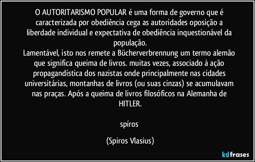 O AUTORITARISMO POPULAR é uma forma de governo que é caracterizada por obediência cega as autoridades oposição a liberdade individual e expectativa de obediência inquestionável da população.
Lamentável, isto nos remete a Bücherverbrennung um termo alemão que significa queima de livros. muitas vezes, associado à ação propagandística dos nazistas onde principalmente nas cidades universitárias, montanhas de livros (ou suas cinzas) se acumulavam nas praças. Após a queima de livros filosóficos na Alemanha de HITLER.

spíros (Spiros Vlasius)