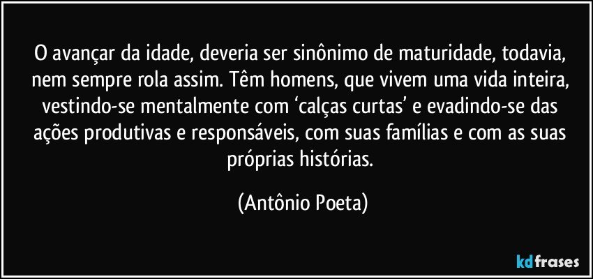 O avançar da idade, deveria ser sinônimo de maturidade, todavia, nem sempre rola assim. Têm homens, que vivem uma vida inteira, vestindo-se mentalmente com ‘calças curtas’ e evadindo-se das ações produtivas e responsáveis, com suas famílias e com as suas próprias histórias. (Antônio Poeta)