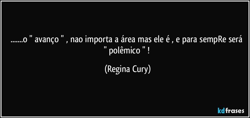 ...o " avanço " , nao importa a área mas  ele é  , e para sempRe  será " polêmico " ! (Regina Cury)