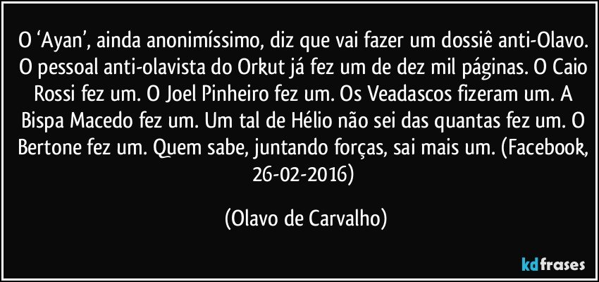 O ‘Ayan’, ainda anonimíssimo, diz que vai fazer um dossiê anti-Olavo. O pessoal anti-olavista do Orkut já fez um de dez mil páginas. O Caio Rossi fez um. O Joel Pinheiro fez um. Os Veadascos fizeram um. A Bispa Macedo fez um. Um tal de Hélio não sei das quantas fez um. O Bertone fez um. Quem sabe, juntando forças, sai mais um. (Facebook, 26-02-2016) (Olavo de Carvalho)