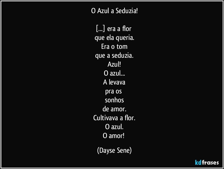 O Azul a Seduzia!

[...] era a flor 
que ela queria.
Era o tom
que a seduzia.
Azul!
O azul...
A levava
pra os 
sonhos
de amor.
Cultivava a flor.
O azul.
O amor! (Dayse Sene)