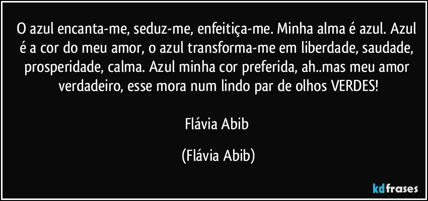 O azul encanta-me, seduz-me, enfeitiça-me. Minha alma é azul. Azul é a cor do meu amor, o azul transforma-me em liberdade, saudade, prosperidade, calma. Azul minha cor preferida, ah..mas meu amor verdadeiro, esse mora num lindo par de olhos VERDES!

Flávia Abib (Flávia Abib)