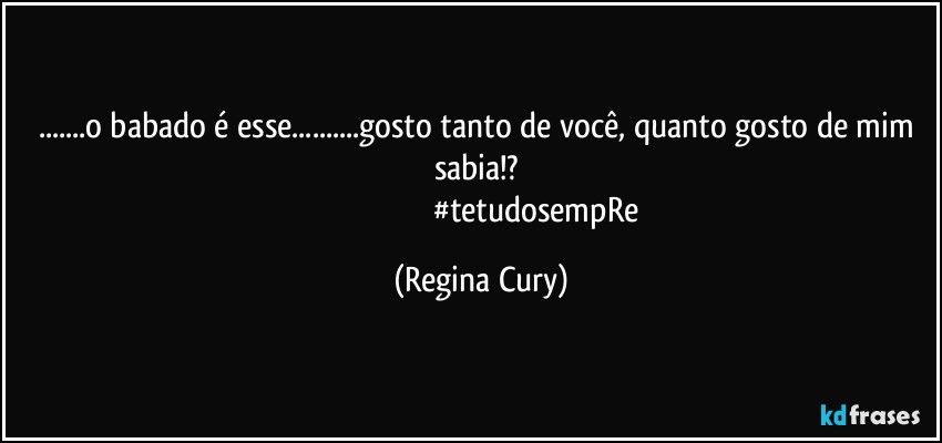 ...o babado  é esse...gosto tanto de você, quanto gosto de mim sabia!? 
                                                     #tetudosempRe (Regina Cury)