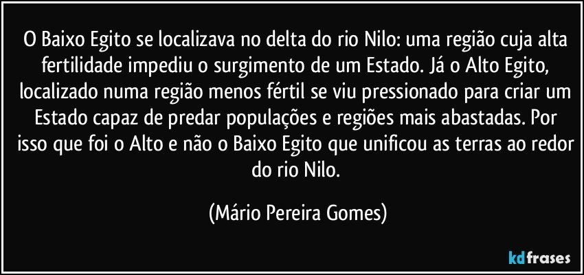 O Baixo Egito se localizava no delta do rio Nilo: uma região cuja alta fertilidade impediu o surgimento de um Estado. Já o Alto Egito, localizado numa região menos fértil se viu pressionado para criar um Estado capaz de predar populações e regiões mais abastadas. Por isso que foi o Alto e não o Baixo Egito que unificou as terras ao redor do rio Nilo. (Mário Pereira Gomes)