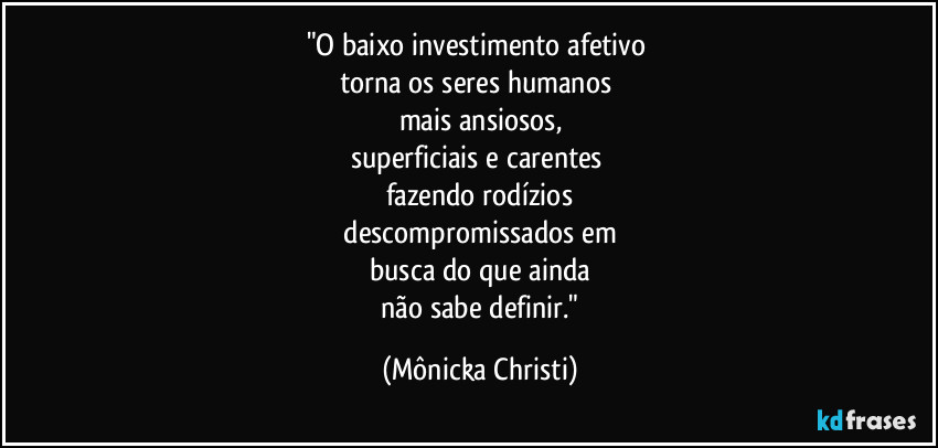 "O baixo investimento afetivo 
torna os seres humanos 
mais ansiosos,
superficiais e carentes 
fazendo rodízios
 descompromissados em 
busca do que ainda
 não sabe definir." (Mônicka Christi)