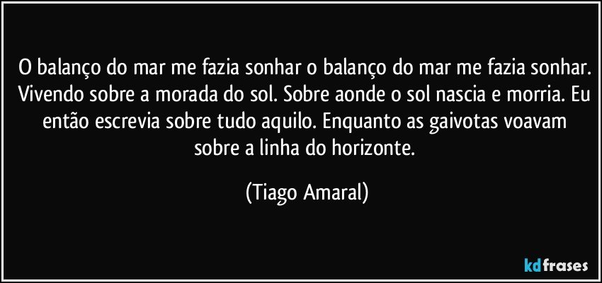 O balanço do mar me fazia sonhar o balanço do mar me fazia sonhar. Vivendo sobre a morada do sol. Sobre aonde o sol nascia e morria. Eu então escrevia sobre tudo aquilo. Enquanto as gaivotas voavam sobre a linha do horizonte. (Tiago Amaral)