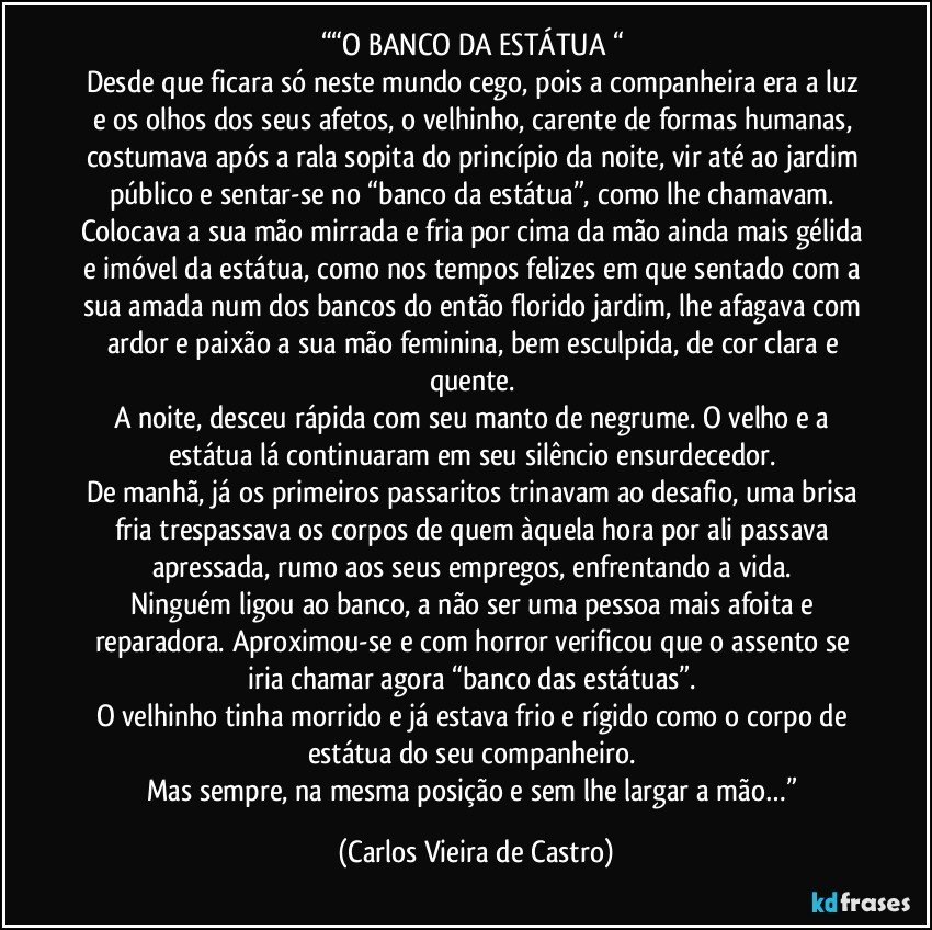 ““O BANCO DA ESTÁTUA “ 
Desde que ficara só neste mundo cego, pois a companheira era a luz e os olhos dos seus afetos, o velhinho, carente de formas humanas, costumava após a rala sopita do princípio da noite, vir até ao jardim público e sentar-se no “banco da estátua”, como lhe chamavam. 
Colocava a sua mão mirrada e fria por cima da mão ainda mais gélida e imóvel da estátua, como nos tempos felizes em que sentado com a sua amada num dos bancos do então florido jardim, lhe afagava com ardor e paixão a sua mão feminina, bem esculpida, de cor clara e quente. 
A noite, desceu rápida com seu manto de negrume. O velho e a estátua lá continuaram em seu silêncio ensurdecedor. 
De manhã, já os primeiros passaritos trinavam ao desafio, uma brisa fria trespassava os corpos de quem àquela hora por ali passava apressada, rumo aos seus empregos, enfrentando a vida. 
Ninguém ligou ao banco, a não ser uma pessoa mais afoita e reparadora. Aproximou-se e com horror verificou que o assento se iria chamar agora “banco das estátuas”. 
O velhinho tinha morrido e já estava frio e rígido como o corpo de estátua do seu companheiro. 
Mas sempre, na mesma posição e sem lhe largar a mão…” (Carlos Vieira de Castro)