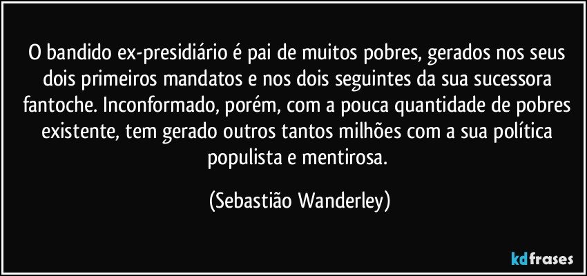 O bandido ex-presidiário é pai de muitos pobres, gerados nos seus dois primeiros mandatos e nos dois seguintes da sua sucessora fantoche. Inconformado, porém, com a pouca quantidade de pobres existente, tem gerado outros tantos milhões com a sua política populista e mentirosa. (Sebastião Wanderley)