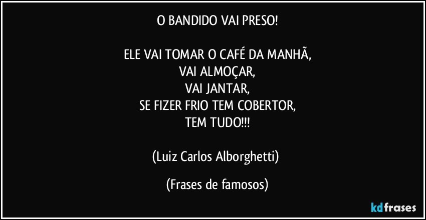 O BANDIDO VAI PRESO!

ELE VAI TOMAR O CAFÉ DA MANHÃ,
VAI ALMOÇAR,
VAI JANTAR,
SE FIZER FRIO TEM COBERTOR,
TEM TUDO!!!

(Luiz Carlos Alborghetti) (Frases de famosos)