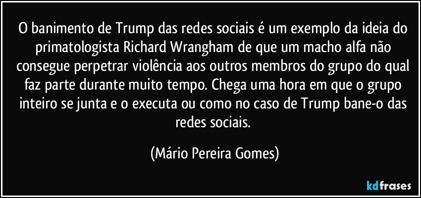 O banimento de Trump das redes sociais é um exemplo da ideia do primatologista Richard Wrangham de que um macho alfa não consegue perpetrar violência aos outros membros do grupo do qual faz parte durante muito tempo. Chega uma hora em que o grupo inteiro se junta e o executa ou como no caso de Trump bane-o das redes sociais. (Mário Pereira Gomes)