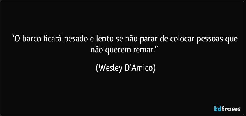 “O barco ficará pesado e lento se não parar de colocar pessoas que não querem remar.” (Wesley D'Amico)