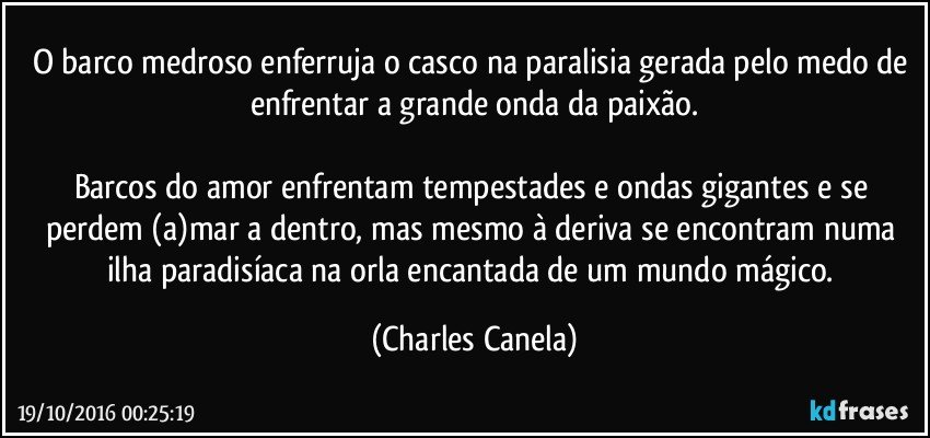 O barco medroso enferruja o casco na paralisia gerada pelo medo de enfrentar a grande onda da paixão.

Barcos do amor enfrentam tempestades e ondas gigantes e se perdem (a)mar a dentro, mas mesmo à deriva se encontram numa ilha paradisíaca na orla encantada de um mundo mágico. (Charles Canela)