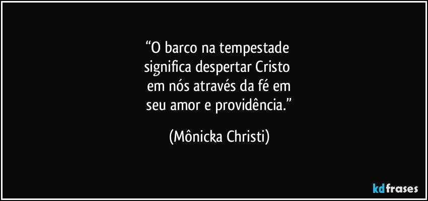 “O barco na tempestade 
significa despertar Cristo 
em nós através da fé em
 seu amor e providência.” (Mônicka Christi)