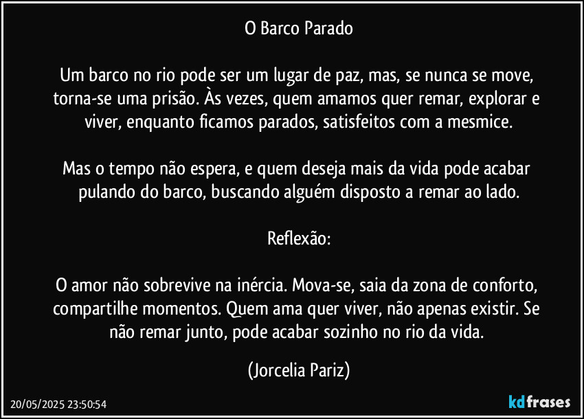 O Barco Parado

Um barco no rio pode ser um lugar de paz, mas, se nunca se move, torna-se uma prisão. Às vezes, quem amamos quer remar, explorar e viver, enquanto ficamos parados, satisfeitos com a mesmice.

Mas o tempo não espera, e quem deseja mais da vida pode acabar pulando do barco, buscando alguém disposto a remar ao lado.

Reflexão:

O amor não sobrevive na inércia. Mova-se, saia da zona de conforto, compartilhe momentos. Quem ama quer viver, não apenas existir. Se não remar junto, pode acabar sozinho no rio da vida. (Jorcelia Pariz)