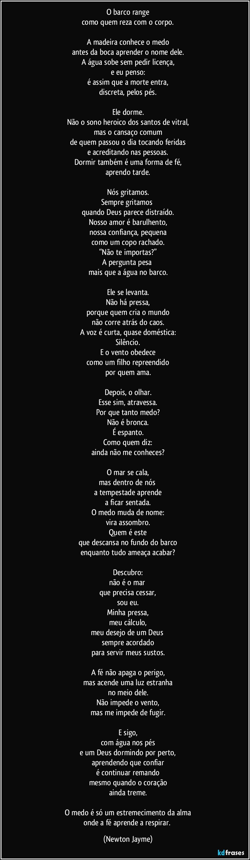 O barco range
como quem reza com o corpo.

A madeira conhece o medo
antes da boca aprender o nome dele.
A água sobe sem pedir licença,
e eu penso:
é assim que a morte entra,
discreta, pelos pés.

Ele dorme.
Não o sono heroico dos santos de vitral,
mas o cansaço comum
de quem passou o dia tocando feridas
e acreditando nas pessoas.
Dormir também é uma forma de fé,
aprendo tarde.

Nós gritamos.
Sempre gritamos 
quando Deus parece distraído.
Nosso amor é barulhento,
nossa confiança, pequena
como um copo rachado.
“Não te importas?”
A pergunta pesa 
mais que a água no barco.

Ele se levanta.
Não há pressa,
porque quem cria o mundo
não corre atrás do caos.
A voz é curta, quase doméstica:
Silêncio.
E o vento obedece
como um filho repreendido
por quem ama.

Depois, o olhar.
Esse sim, atravessa.
Por que tanto medo?
Não é bronca.
É espanto.
Como quem diz:
ainda não me conheces?

O mar se cala,
mas dentro de nós 
a tempestade aprende
a ficar sentada.
O medo muda de nome:
vira assombro.
Quem é este
que descansa no fundo do barco
enquanto tudo ameaça acabar?

Descubro:
não é o mar 
que precisa cessar,
sou eu.
Minha pressa,
meu cálculo,
meu desejo de um Deus 
sempre acordado
para servir meus sustos.

A fé não apaga o perigo,
mas acende uma luz estranha
no meio dele.
Não impede o vento,
mas me impede de fugir.

E sigo,
com água nos pés
e um Deus dormindo por perto,
aprendendo que confiar
é continuar remando
mesmo quando o coração
ainda treme.

O medo é só um estremecimento da alma
onde a fé aprende a respirar. (Newton Jayme)