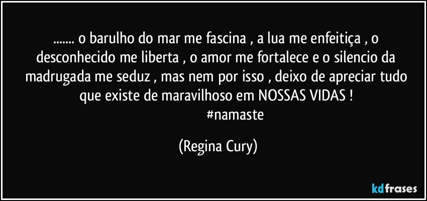 ... o  barulho do mar me fascina , a lua me  enfeitiça   , o desconhecido me liberta , o amor me fortalece  e  o silencio da madrugada  me seduz  , mas nem por isso , deixo de apreciar tudo que existe de maravilhoso em NOSSAS VIDAS ! 
                                      #namaste (Regina Cury)