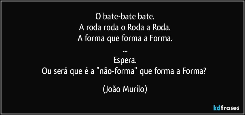 O bate-bate bate.
A roda roda o Roda a Roda.
A forma que forma a Forma.
...
Espera.
Ou será que é a "não-forma" que forma a Forma? (João Murilo)