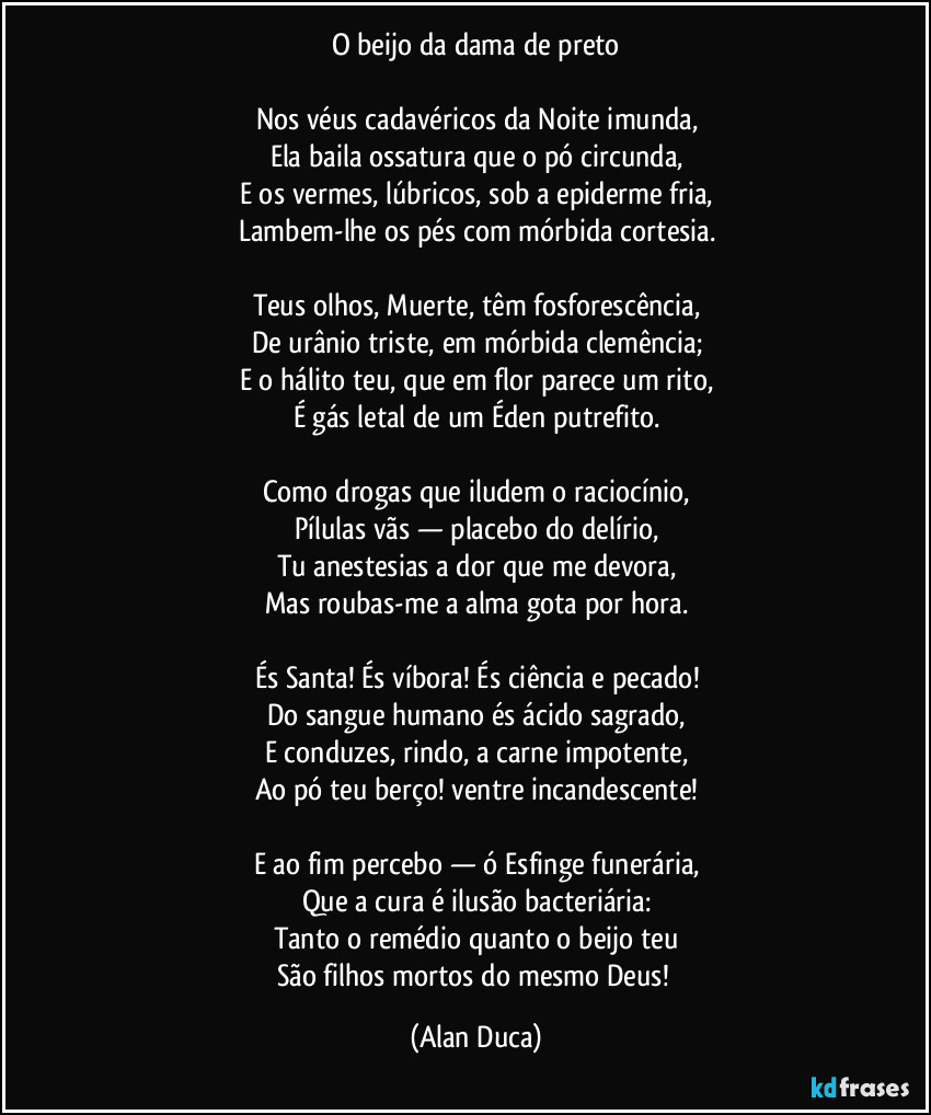 O beijo da dama de preto

Nos véus cadavéricos da Noite imunda,
Ela baila ossatura que o pó circunda,
E os vermes, lúbricos, sob a epiderme fria,
Lambem-lhe os pés com mórbida cortesia.

Teus olhos, Muerte, têm fosforescência,
De urânio triste, em mórbida clemência;
E o hálito teu, que em flor parece um rito,
É gás letal de um Éden putrefito.

Como drogas que iludem o raciocínio,
Pílulas vãs — placebo do delírio,
Tu anestesias a dor que me devora,
Mas roubas-me a alma gota por hora.

És Santa! És víbora! És ciência e pecado!
Do sangue humano és ácido sagrado,
E conduzes, rindo, a carne impotente,
Ao pó teu berço!  ventre incandescente!

E ao fim percebo — ó Esfinge funerária,
Que a cura é ilusão bacteriária:
Tanto o remédio quanto o beijo teu
São filhos mortos do mesmo Deus! (Alan Duca)
