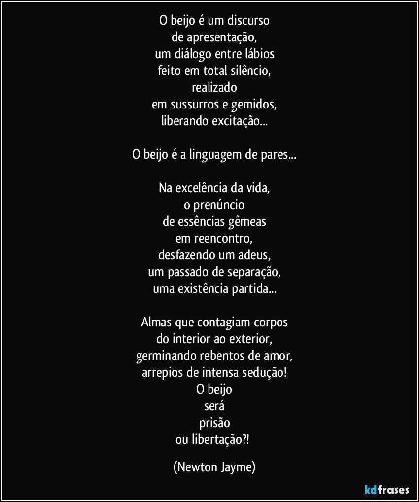 O beijo é um discurso
de apresentação,
um diálogo entre lábios
feito em total silêncio,
realizado
em sussurros e gemidos,
liberando excitação...

O beijo é a linguagem de pares...

Na excelência da vida,
o prenúncio
de essências gêmeas
em reencontro,
desfazendo um adeus,
um passado de separação,
uma existência partida...

Almas que contagiam corpos
do interior ao exterior,
germinando rebentos de amor,
arrepios de intensa sedução!
O beijo
será
prisão
ou libertação?! (Newton Jayme)