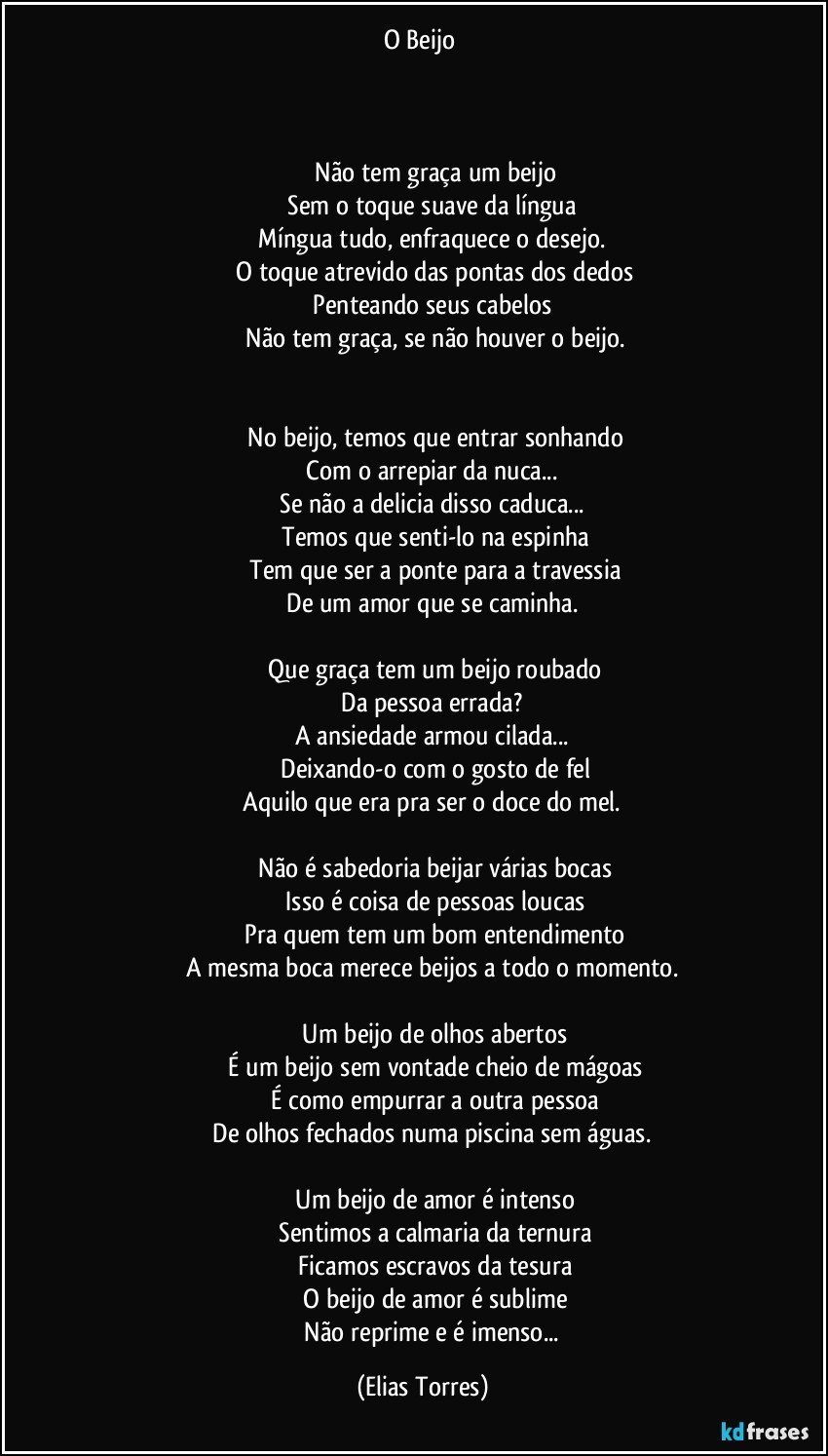 O Beijo 
	
                   

              Não tem graça um beijo
              Sem o toque suave da língua 
              Míngua tudo, enfraquece o desejo. 
              O toque atrevido das pontas dos dedos
              Penteando seus cabelos 
              Não tem graça, se não houver o beijo.
              

              No beijo, temos que entrar sonhando
              Com o arrepiar da nuca... 
              Se não a delicia disso caduca... 
              Temos que senti-lo na espinha
              Tem que ser a ponte para a travessia
              De um amor que se caminha. 

              Que graça tem um beijo roubado
              Da pessoa errada? 
              A ansiedade armou cilada... 
              Deixando-o com o gosto de fel
              Aquilo que era pra ser o doce do mel.  

              Não é sabedoria beijar várias bocas
              Isso é coisa de pessoas loucas
              Pra quem tem um bom entendimento
              A mesma boca merece beijos a todo o momento. 

              Um beijo de olhos abertos
              É um beijo sem vontade cheio de mágoas
              É como empurrar a outra pessoa
              De olhos fechados numa piscina sem águas. 

              Um beijo de amor é intenso
              Sentimos a calmaria da ternura
              Ficamos escravos da tesura
              O beijo de amor é sublime
              Não reprime e é imenso... (Elias Torres)