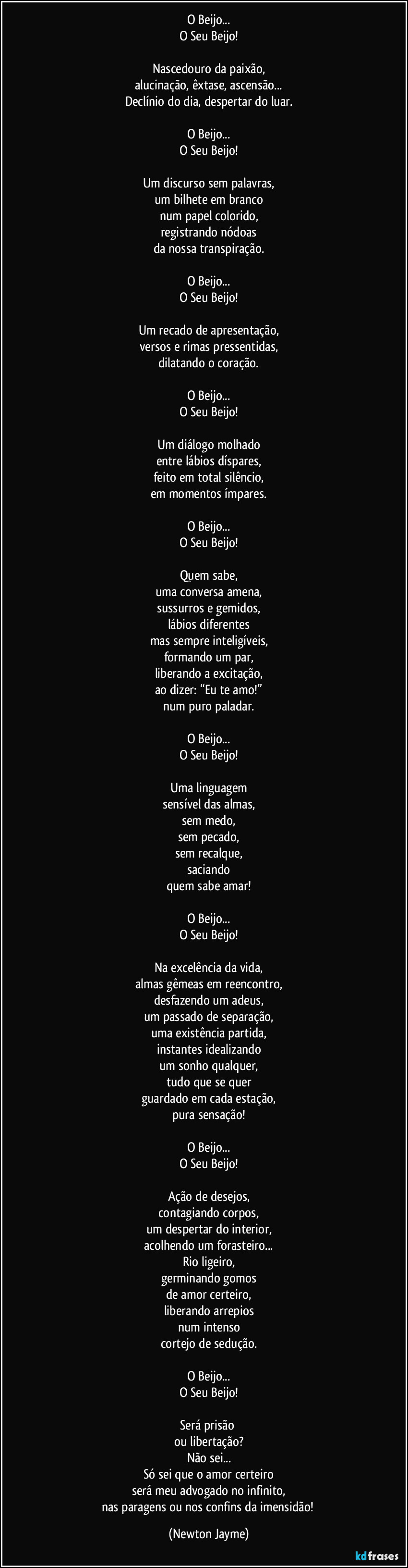 O Beijo...
O Seu Beijo!

Nascedouro da paixão,
alucinação, êxtase, ascensão...
Declínio do dia, despertar do luar.

O Beijo...
O Seu Beijo!

Um discurso sem palavras,
um bilhete em branco
num papel colorido,
registrando nódoas
da nossa transpiração.

O Beijo...
O Seu Beijo!

Um recado de apresentação,
versos e rimas pressentidas,
dilatando o coração.

O Beijo...
O Seu Beijo!

Um diálogo molhado
entre lábios díspares,
feito em total silêncio,
em momentos ímpares.

O Beijo...
O Seu Beijo!

Quem sabe,
uma conversa amena,
sussurros e gemidos,
lábios diferentes
mas sempre inteligíveis,
formando um par,
liberando a excitação,
ao dizer: “Eu te amo!”
num puro paladar.

O Beijo...
O Seu Beijo!

Uma linguagem
sensível das almas,
sem medo,
sem pecado,
sem recalque,
saciando
quem sabe amar!

O Beijo...
O Seu Beijo!

Na excelência da vida,
almas gêmeas em reencontro,
desfazendo um adeus,
um passado de separação,
uma existência partida,
instantes idealizando
um sonho qualquer,
tudo que se quer
guardado em cada estação,
pura sensação!

O Beijo...
O Seu Beijo!

Ação de desejos,
contagiando corpos,
um despertar do interior,
acolhendo um forasteiro...
Rio ligeiro,
germinando gomos
de amor certeiro,
liberando arrepios
num intenso
cortejo de sedução.

O Beijo...
O Seu Beijo!

Será prisão 
ou libertação?
Não sei...
Só sei que o amor certeiro
será meu advogado no infinito,
nas paragens ou nos confins da imensidão! (Newton Jayme)