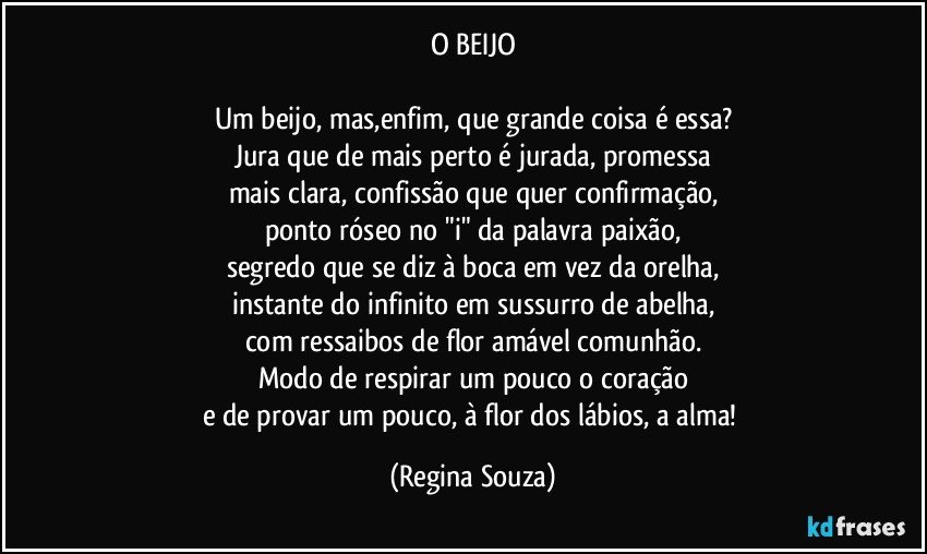 O BEIJO

Um beijo, mas,enfim, que grande coisa é essa?
Jura que de mais perto é jurada, promessa
mais clara, confissão que quer confirmação,
ponto róseo no "i" da palavra paixão,
segredo que se diz à boca em vez da orelha,
instante do infinito em sussurro de abelha,
com ressaibos de flor amável comunhão.
Modo de respirar um pouco o coração
e de provar um pouco, à flor dos lábios, a alma! (Regina Souza)