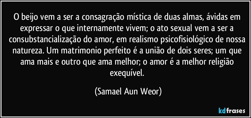 O beijo vem a ser a consagração mística de duas almas, ávidas em expressar o que internamente vivem; o ato sexual vem a ser a consubstancialização do amor, em realismo psicofisiológico de nossa natureza. Um matrimonio perfeito  é a união de dois seres; um que ama mais e outro que ama melhor; o amor é a melhor religião exequível. (Samael Aun Weor)