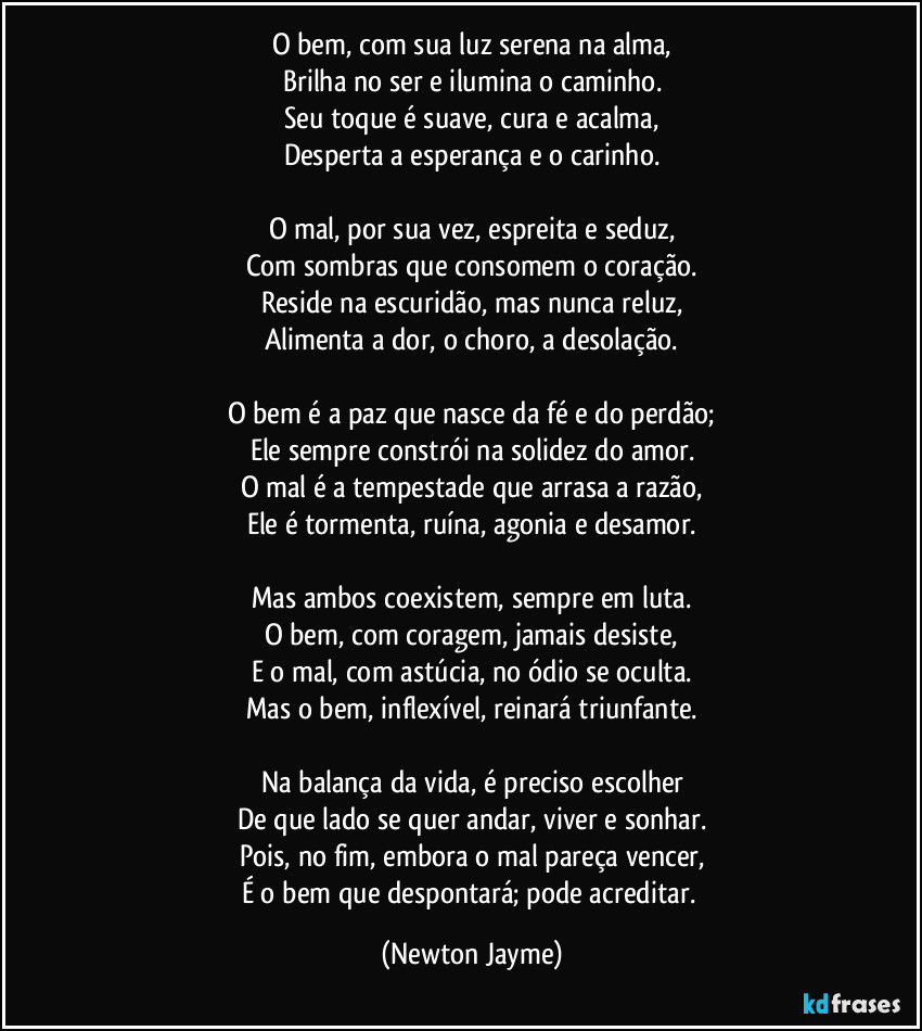 O bem, com sua luz serena na alma,
Brilha no ser e ilumina o caminho.
Seu toque é suave, cura e acalma,
Desperta a esperança e o carinho.

O mal, por sua vez, espreita e seduz,
Com sombras que consomem o coração.
Reside na escuridão, mas nunca reluz,
Alimenta a dor, o choro, a desolação.

O bem é a paz que nasce da fé e do perdão;
Ele sempre constrói na solidez do amor.
O mal é a tempestade que arrasa a razão,
Ele é tormenta, ruína, agonia e desamor.

Mas ambos coexistem, sempre em luta.
O bem, com coragem, jamais desiste,
E o mal, com astúcia, no ódio se oculta.
Mas o bem, inflexível, reinará triunfante.

Na balança da vida, é preciso escolher
De que lado se quer andar, viver e sonhar.
Pois, no fim, embora o mal pareça vencer,
É o bem que despontará; pode acreditar. (Newton Jayme)