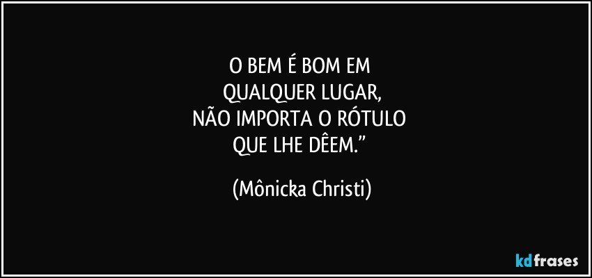 O BEM É BOM EM 
QUALQUER LUGAR,
NÃO IMPORTA O RÓTULO 
QUE LHE DÊEM.” (Mônicka Christi)