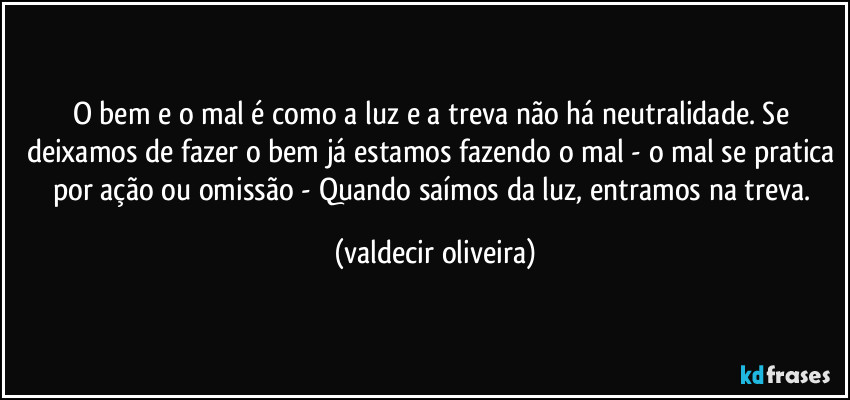 O bem e o mal é como a luz e a treva não há neutralidade. Se deixamos de fazer o bem já estamos fazendo o mal - o mal se pratica por ação ou omissão - Quando saímos da luz, entramos na treva. (valdecir oliveira)