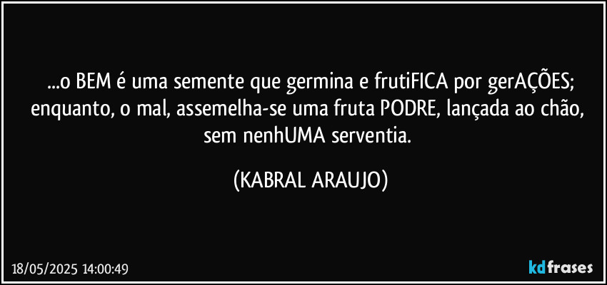 ...o BEM é uma semente que germina e frutiFICA por gerAÇÕES;
enquanto, o mal, assemelha-se uma fruta PODRE, lançada ao chão, sem nenhUMA serventia. (KABRAL ARAUJO)