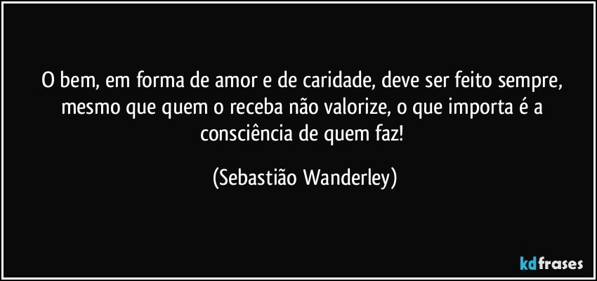 O bem, em forma de amor e de caridade, deve ser feito sempre, mesmo que quem o receba não valorize, o que importa é a consciência de quem faz! (Sebastião Wanderley)