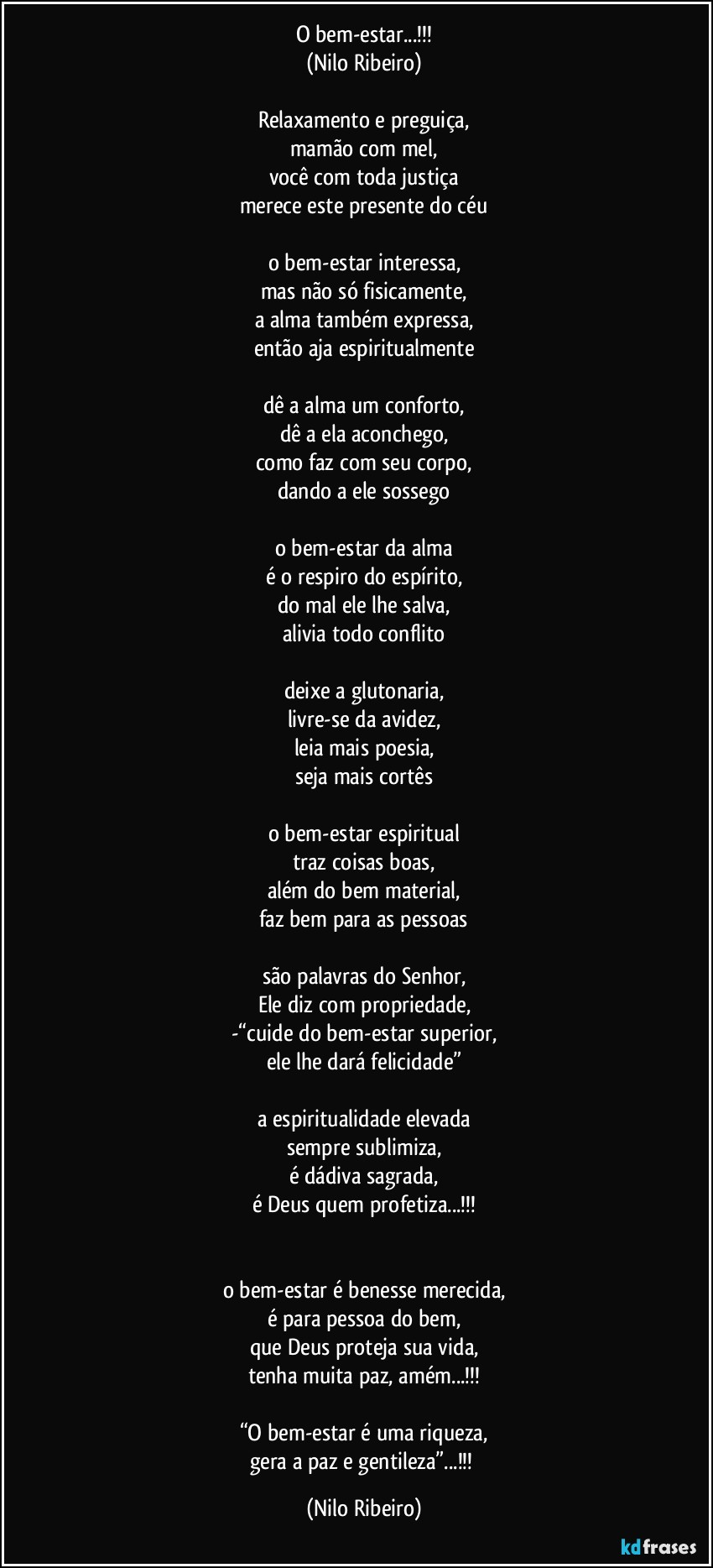 O bem-estar...!!!
(Nilo Ribeiro)

Relaxamento e preguiça,
mamão com mel,
você com toda justiça
merece este presente do céu

o bem-estar interessa,
mas não só fisicamente,
a alma também expressa,
então aja espiritualmente

dê a alma um conforto,
dê a ela aconchego,
como faz com seu corpo,
dando a ele sossego

o bem-estar da alma
é o respiro do espírito,
do mal ele lhe salva,
alivia todo conflito

deixe a glutonaria,
livre-se da avidez,
leia mais poesia,
seja mais cortês

o bem-estar espiritual
traz coisas boas,
além do bem material,
faz bem para as pessoas

são palavras do Senhor,
Ele diz com propriedade,
-“cuide do bem-estar superior,
ele lhe dará felicidade”

a espiritualidade elevada
sempre sublimiza,
é dádiva sagrada,
é Deus quem profetiza...!!!


o bem-estar é benesse merecida,
é para pessoa do bem,
que Deus proteja sua vida,
tenha muita paz, amém...!!!

“O bem-estar é uma riqueza,
gera a paz e gentileza”...!!! (Nilo Ribeiro)