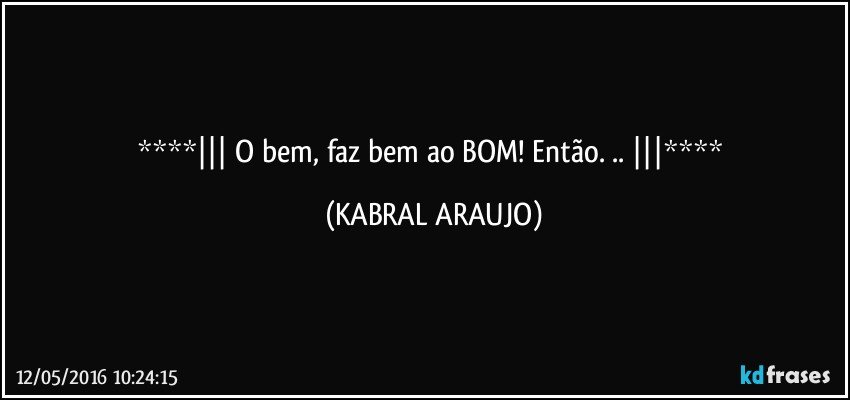   O bem, faz bem ao BOM! Então. ..  (KABRAL ARAUJO)
