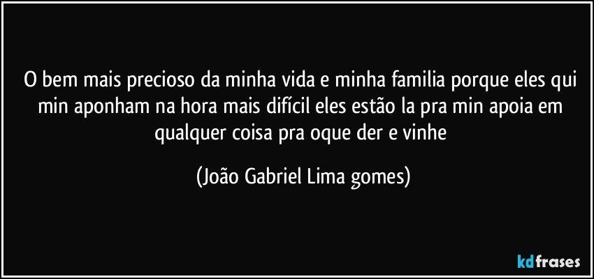 o bem mais precioso  da minha vida e minha familia  porque eles qui min aponham  na hora mais   difícil    eles estão la pra min apoia  em qualquer coisa pra oque der e vinhe (João Gabriel Lima gomes)