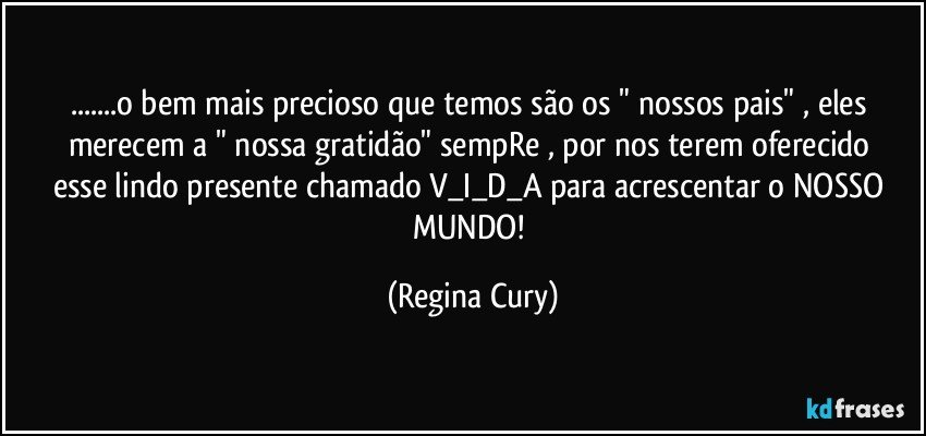 ...o bem mais precioso que temos são os " nossos pais" , eles merecem a  " nossa gratidão"  sempRe , por nos  terem oferecido esse lindo presente chamado  V_I_D_A   para  acrescentar o  NOSSO  MUNDO! (Regina Cury)