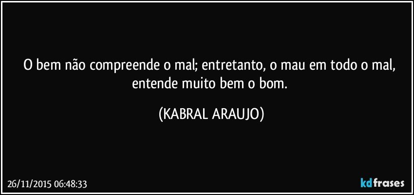 O bem não compreende o mal; entretanto, o  mau em todo o mal, entende muito bem o bom. (KABRAL ARAUJO)