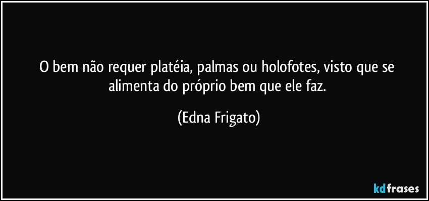 O bem não requer platéia, palmas ou holofotes, visto que se alimenta do próprio bem que ele faz. (Edna Frigato)