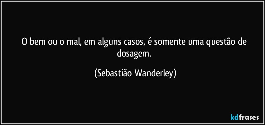 O bem ou o mal, em alguns casos, é somente uma questão de dosagem. (Sebastião Wanderley)