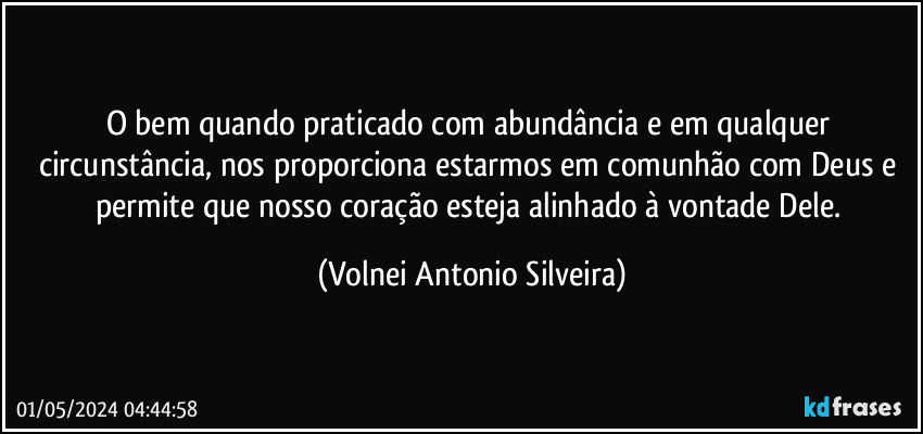 O bem quando praticado com abundância e em qualquer circunstância, nos proporciona estarmos em comunhão com Deus e permite que nosso coração esteja alinhado à vontade Dele. (Volnei Antonio Silveira)