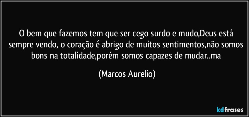 O bem que fazemos tem que ser   cego  surdo e mudo,Deus está sempre vendo, o coração é abrigo de muitos sentimentos,não somos bons na totalidade,porém somos capazes de mudar..ma (Marcos Aurelio)