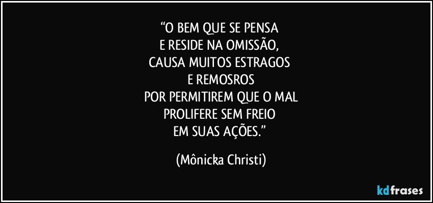 “O BEM QUE SE PENSA 
E RESIDE NA OMISSÃO, 
CAUSA MUITOS ESTRAGOS 
E REMOSROS
POR PERMITIREM QUE O MAL
PROLIFERE SEM FREIO 
EM SUAS AÇÕES.” (Mônicka Christi)