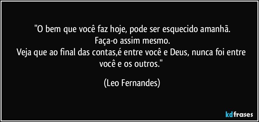 "O bem que você faz hoje, pode ser esquecido amanhã.
Faça-o assim mesmo.
Veja que ao final das contas,é entre você e Deus, nunca foi entre você e os outros." (Leo Fernandes)