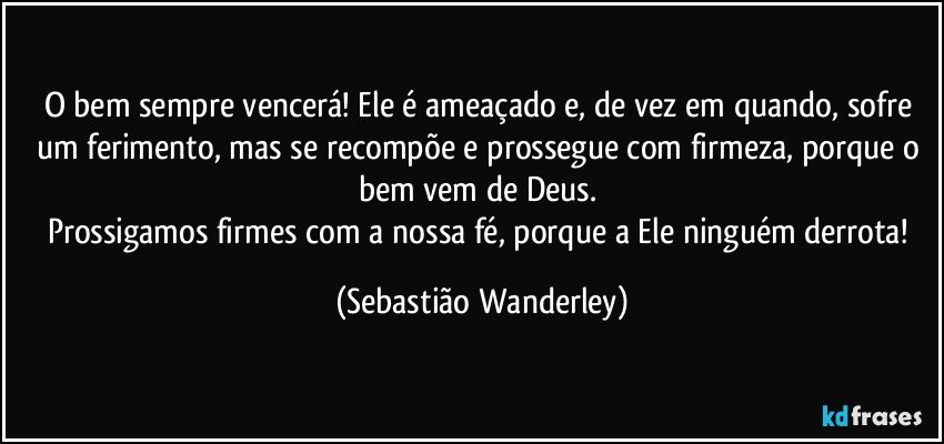 O bem sempre vencerá! Ele é ameaçado e, de vez em quando, sofre um ferimento, mas se recompõe e prossegue com firmeza, porque o bem vem de Deus. 
Prossigamos firmes com a nossa fé, porque a Ele ninguém derrota! (Sebastião Wanderley)