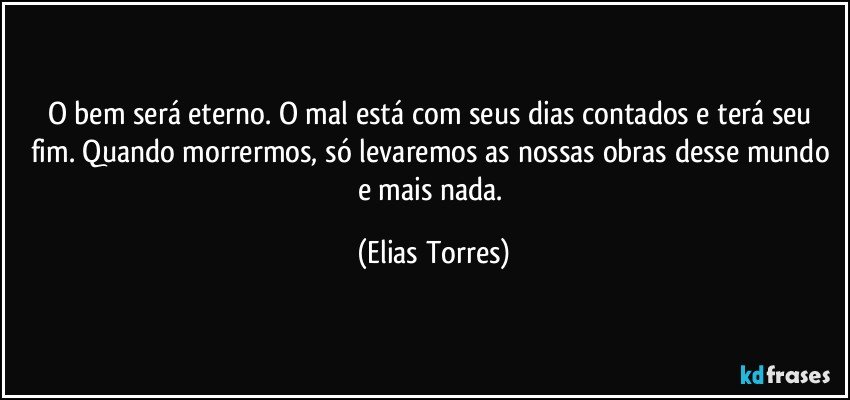 O bem será eterno. O mal está com seus dias contados e terá seu fim. Quando morrermos, só levaremos as nossas obras desse mundo e mais nada. (Elias Torres)