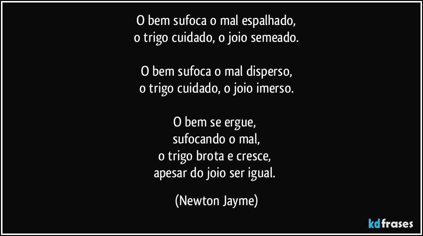 O bem sufoca o mal espalhado,
o trigo cuidado, o joio semeado.

O bem sufoca o mal disperso,
o trigo cuidado, o joio imerso.

O bem se ergue, 
sufocando o mal,
o trigo brota e cresce, 
apesar do joio ser igual. (Newton Jayme)