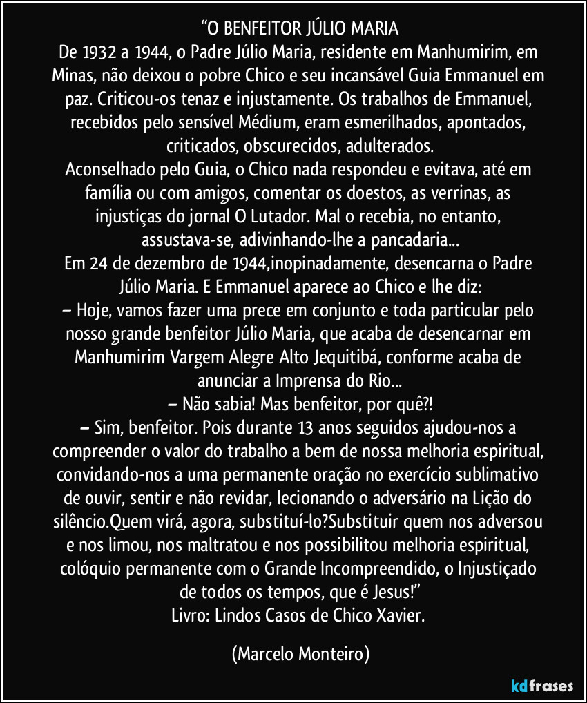 “O BENFEITOR JÚLIO MARIA
De 1932 a 1944, o Padre Júlio Maria, residente em Manhumirim, em Minas, não deixou o pobre Chico e seu incansável Guia Emmanuel em paz. Criticou-os tenaz e injustamente. Os trabalhos de Emmanuel, recebidos pelo sensível Médium, eram esmerilhados, apontados, criticados, obscurecidos, adulterados.
Aconselhado pelo Guia, o Chico nada respondeu e evitava, até em família ou com amigos, comentar os doestos, as verrinas, as injustiças do jornal O Lutador. Mal o recebia, no entanto, assustava-se, adivinhando-lhe a pancadaria...
Em 24 de dezembro de 1944,inopinadamente, desencarna o Padre Júlio Maria. E Emmanuel aparece ao Chico e lhe diz:
– Hoje, vamos fazer uma prece em conjunto e toda particular pelo nosso grande benfeitor Júlio Maria, que acaba de desencarnar em Manhumirim/ Vargem Alegre/Alto Jequitibá, conforme acaba de anunciar a Imprensa do Rio...
– Não sabia! Mas benfeitor, por quê?!
– Sim, benfeitor. Pois durante 13 anos seguidos ajudou-nos a compreender o valor do trabalho a bem de nossa melhoria espiritual, convidando-nos a uma permanente oração no exercício sublimativo de ouvir, sentir e não revidar, lecionando o adversário na Lição do silêncio.Quem virá, agora, substituí-lo?Substituir quem nos adversou e nos limou, nos maltratou e nos possibilitou melhoria espiritual, colóquio permanente com o Grande Incompreendido, o Injustiçado de todos os tempos, que é Jesus!”
Livro: Lindos Casos de Chico Xavier. (Marcelo Monteiro)