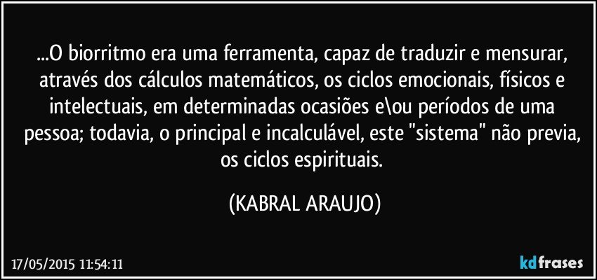 ...O biorritmo era uma ferramenta,  capaz de traduzir e mensurar, através dos cálculos matemáticos, os ciclos emocionais, físicos e intelectuais, em determinadas ocasiões e\ou períodos de uma pessoa; todavia, o principal e incalculável, este "sistema" não previa, os ciclos espirituais. (KABRAL ARAUJO)